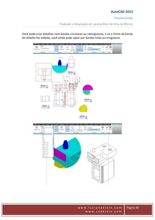 AutoCAD 2013
Preview Guide
Tradução e Adaptação de Luciana Klein da Silva de Morais
www
w w w . l u c i a n a k l e i n . c o m
w w w . c a d k l e i n . c o m
Página 40
Você pode criar detalhes com bordas circulares ou retangulares, e se o limite da borda
do detalhe for exibido, você ainda pode optar por bordas listas ou irregulares.
 