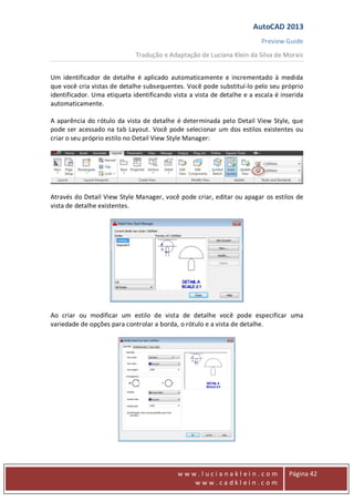 AutoCAD 2013
Preview Guide
Tradução e Adaptação de Luciana Klein da Silva de Morais
www
w w w . l u c i a n a k l e i n . c o m
w w w . c a d k l e i n . c o m
Página 42
Um identificador de detalhe é aplicado automaticamente e incrementado à medida
que você cria vistas de detalhe subsequentes. Você pode substituí-lo pelo seu próprio
identificador. Uma etiqueta identificando vista a vista de detalhe e a escala é inserida
automaticamente.
A aparência do rótulo da vista de detalhe é determinada pelo Detail View Style, que
pode ser acessado na tab Layout. Você pode selecionar um dos estilos existentes ou
criar o seu próprio estilo no Detail View Style Manager:
Através do Detail View Style Manager, você pode criar, editar ou apagar os estilos de
vista de detalhe existentes.
Ao criar ou modificar um estilo de vista de detalhe você pode especificar uma
variedade de opções para controlar a borda, o rótulo e a vista de detalhe.
 