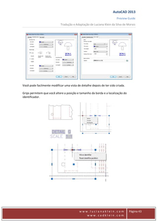 AutoCAD 2013
Preview Guide
Tradução e Adaptação de Luciana Klein da Silva de Morais
www
w w w . l u c i a n a k l e i n . c o m
w w w . c a d k l e i n . c o m
Página 43
Você pode facilmente modificar uma vista de detalhe depois de ter sido criada.
Grips permitem que você altere a posição e tamanho da borda e a localização do
identificador.
 