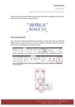 AutoCAD 2013
Preview Guide
Tradução e Adaptação de Luciana Klein da Silva de Morais
www
w w w . l u c i a n a k l e i n . c o m
w w w . c a d k l e i n . c o m
Página 44
Grips no rótulo da vista de detalhe permitem que você altere a posição vista ou escala,
bem como o local do rótulo, largura e altura.
View Symbol Sketch
Use a ferramenta View Symbol Sketch para restringir as linhas de secção e os limites de
detalhes para os pontos-chave nas vistas de desenho; ajudando a garantir precisão,
mesmo como as mudanças do modelo ou layout.
 