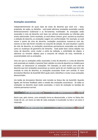 AutoCAD 2013
Preview Guide
Tradução e Adaptação de Luciana Klein da Silva de Morais
www
w w w . l u c i a n a k l e i n . c o m
w w w . c a d k l e i n . c o m
Página 45
Anotações associativas
Independentemente de quais tipos de vistas de desenho que você cria - base,
projetada, de seção, ou detalhes - você pode adicionar anotações associadas usando
dimensionamento tradicional e as ferramentas multileader. As anotações estão
associadas à vista de desenho com base nos vértices selecionados ou inferidas pela
aresta selecionada. Como resultado, se você alterar (mover, girar, escalar) ou atualizar
a exibição de desenho, as anotações reagem em conformidade. Por exemplo, se você
mover o ponto de vista de desenho, anotações associativas movem-se com ele,
mesmo se eles não foram incluídos no conjunto de seleção. Se você atualizar o ponto
de vista de desenho, as anotações associativas permanecem associadas aos vértices
como as mudanças de geometria de tamanho. Você pode fazer outras edições nas
vistas de desenho, como mudar o estilo de exibição, a visibilidade do objeto, e
adicionar ou remover objetos para o conjunto de seleção da vista, mantendo a
associatividade com as anotações.
Uma vez que as anotações estão associadas à vista do desenho e a vista de desenho
está associada ao modelo, é possível fazer edições na vista de desenho ou modelo para
invalidar, ou desassociar as anotações. Por exemplo, se você excluir uma vista de
desenho que tem anotações associativas ou excluir parte de um modelo que tem sido
anotada na vista de desenho, as anotações associadas ficam sem sentido. O novo
Annotation Monitor do AutoCAD 2013 ajuda você a identificar e tratar essas anotações
desassociadas.
Um botão do Annotation Monitor está incluído na Status Bar do AutoCAD. Quando
ligado, ele fornece feedback sobre o estado das anotações associativas. Se todas as
anotações no desenho atual essão associadas, o ícone de anotação na bandeja do
sistema permanece normal.
Assim que, pelo menos, uma anotação torna-se desassociada, o ícone na Status Bar
muda de cor, um ícone ao lado de cada anotação é visualizado na tela e um aviso é
mostrado.
 