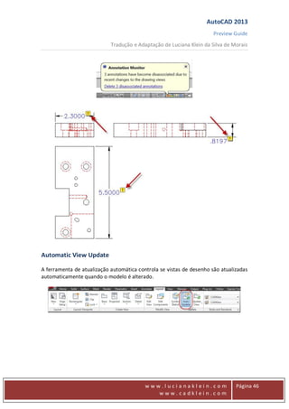 AutoCAD 2013
Preview Guide
Tradução e Adaptação de Luciana Klein da Silva de Morais
www
w w w . l u c i a n a k l e i n . c o m
w w w . c a d k l e i n . c o m
Página 46
Automatic View Update
A ferramenta de atualização automática controla se vistas de desenho são atualizadas
automaticamente quando o modelo é alterado.
 