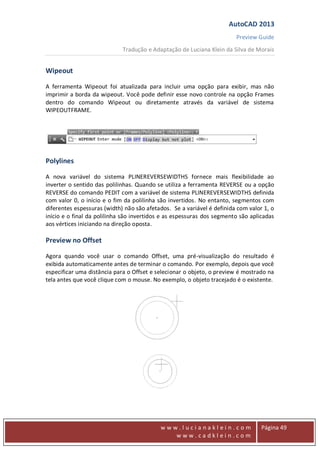 AutoCAD 2013
Preview Guide
Tradução e Adaptação de Luciana Klein da Silva de Morais
www
w w w . l u c i a n a k l e i n . c o m
w w w . c a d k l e i n . c o m
Página 49
Wipeout
A ferramenta Wipeout foi atualizada para incluir uma opção para exibir, mas não
imprimir a borda da wipeout. Você pode definir esse novo controle na opção Frames
dentro do comando Wipeout ou diretamente através da variável de sistema
WIPEOUTFRAME.
Polylines
A nova variável do sistema PLINEREVERSEWIDTHS fornece mais flexibilidade ao
inverter o sentido das polilinhas. Quando se utiliza a ferramenta REVERSE ou a opção
REVERSE do comando PEDIT com a variável de sistema PLINEREVERSEWIDTHS definida
com valor 0, o início e o fim da polilinha são invertidos. No entanto, segmentos com
diferentes espessuras (width) não são afetados. Se a variável é definida com valor 1, o
início e o final da polilinha são invertidos e as espessuras dos segmento são aplicadas
aos vértices iniciando na direção oposta.
Preview no Offset
Agora quando você usar o comando Offset, uma pré-visualização do resultado é
exibida automaticamente antes de terminar o comando. Por exemplo, depois que você
especificar uma distância para o Offset e selecionar o objeto, o preview é mostrado na
tela antes que você clique com o mouse. No exemplo, o objeto tracejado é o existente.
 