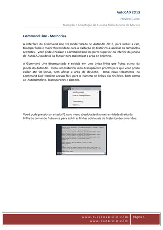 AutoCAD 2013
Preview Guide
Tradução e Adaptação de Luciana Klein da Silva de Morais
www
w w w . l u c i a n a k l e i n . c o m
w w w . c a d k l e i n . c o m
Página 5
Command Line - Melhorias
A interface da Command Line foi modernizada no AutoCAD 2013, para incluir a cor,
transparência e maior flexibilidade para a exibição do histórico e acessar os comandos
recentes. Você pode encaixar a Command Line na parte superior ou inferior da janela
do AutoCAD ou deixá-la flutuar para maximizar a área de desenho.
A Command Line desencaixada é exibida em uma única linha que flutua acima da
janela do AutoCAD. Inclui um histórico semi-transparente pronto para que você possa
exibir até 50 linhas, sem afetar a área de desenho. Uma nova ferramenta na
Command Line fornece acesso fácil para o número de linhas do histórico, bem como
ao Autocomplete, Transparency e Options.
Você pode pressionar a tecla F2 ou o menu desdobrável na extremidade direita da
linha de comando flutuante para exibir as linhas adicionais de histórico de comandos.
 