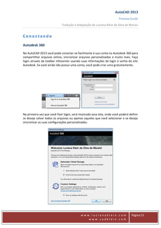 AutoCAD 2013
Preview Guide
Tradução e Adaptação de Luciana Klein da Silva de Morais
www
w w w . l u c i a n a k l e i n . c o m
w w w . c a d k l e i n . c o m
Página 51
Autodesk 360
No AutoCAD 2013 você pode conectar-se facilmente à sua conta no Autodesk 360 para
compartilhar arquivos online, sincronizar arquivos personalizados e muito mais. Faça
login através da toolbar Infocenter usando suas informações de login e senha do site
Autodesk. Se você ainda não possui uma conta, você pode criar uma gratuitamente.
Na primeira vez que você fizer login, será mostrada essa tela, onde você poderá definir
se deseja salvar todos os arquivos ou apenas aqueles que você selecionar e se deseja
sincronizar as suas configurações personalizadas:
 