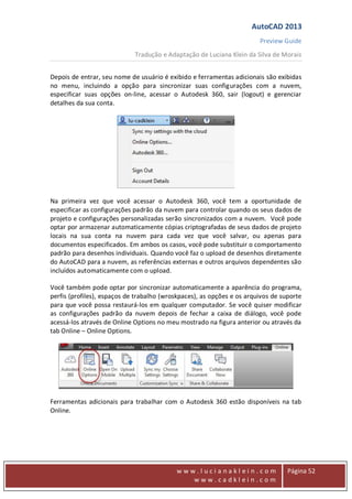 AutoCAD 2013
Preview Guide
Tradução e Adaptação de Luciana Klein da Silva de Morais
www
w w w . l u c i a n a k l e i n . c o m
w w w . c a d k l e i n . c o m
Página 52
Depois de entrar, seu nome de usuário é exibido e ferramentas adicionais são exibidas
no menu, incluindo a opção para sincronizar suas configurações com a nuvem,
especificar suas opções on-line, acessar o Autodesk 360, sair (logout) e gerenciar
detalhes da sua conta.
Na primeira vez que você acessar o Autodesk 360, você tem a oportunidade de
especificar as configurações padrão da nuvem para controlar quando os seus dados de
projeto e configurações personalizadas serão sincronizados com a nuvem. Você pode
optar por armazenar automaticamente cópias criptografadas de seus dados de projeto
locais na sua conta na nuvem para cada vez que você salvar, ou apenas para
documentos especificados. Em ambos os casos, você pode substituir o comportamento
padrão para desenhos individuais. Quando você faz o upload de desenhos diretamente
do AutoCAD para a nuvem, as referências externas e outros arquivos dependentes são
incluídos automaticamente com o upload.
Você também pode optar por sincronizar automaticamente a aparência do programa,
perfis (profiles), espaços de trabalho (wroskpaces), as opções e os arquivos de suporte
para que você possa restaurá-los em qualquer computador. Se você quiser modificar
as configurações padrão da nuvem depois de fechar a caixa de diálogo, você pode
acessá-los através de Online Options no meu mostrado na figura anterior ou através da
tab Online – Online Options.
Ferramentas adicionais para trabalhar com o Autodesk 360 estão disponíveis na tab
Online.
 