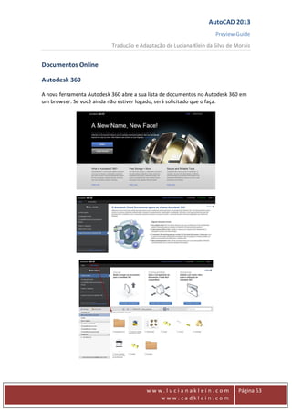 AutoCAD 2013
Preview Guide
Tradução e Adaptação de Luciana Klein da Silva de Morais
www
w w w . l u c i a n a k l e i n . c o m
w w w . c a d k l e i n . c o m
Página 53
Documentos Online
Autodesk 360
A nova ferramenta Autodesk 360 abre a sua lista de documentos no Autodesk 360 em
um browser. Se você ainda não estiver logado, será solicitado que o faça.
 