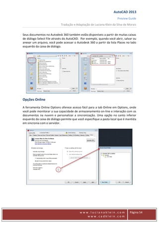 AutoCAD 2013
Preview Guide
Tradução e Adaptação de Luciana Klein da Silva de Morais
www
w w w . l u c i a n a k l e i n . c o m
w w w . c a d k l e i n . c o m
Página 54
Seus documentos no Autodesk 360 também estão disponíveis a partir de muitas caixas
de diálogo Select File através do AutoCAD. Por exemplo, quando você abrir, salvar ou
anexar um arquivo, você pode acessar o Autodesk 360 a partir da lista Places no lado
esquerdo da caixa de diálogo.
Opções Online
A ferramenta Online Options oferece acesso fácil para a tab Online em Options, onde
você pode monitorar a sua capacidade de armazenamento on-line e interação com os
documentos na nuvem e personalizar a sincronização. Uma opção no canto inferior
esquerdo da caixa de diálogo permite que você especifique a pasta local que é mantida
em sincronia com o servidor.
 