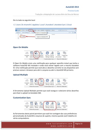 AutoCAD 2013
Preview Guide
Tradução e Adaptação de Luciana Klein da Silva de Morais
www
w w w . l u c i a n a k l e i n . c o m
w w w . c a d k l e i n . c o m
Página 55
Ele é criado no seguinte local:
C:  Users % ntname%  AppData  Local  Autodesk  Autodesk Sync  Cloud
Open On Mobile
O Open On Mobile envia uma notificação para qualquer aparelho móvel que tenha o
software AutoCAD WS instalado e onde você estiver logado com o mesmo Autodesk
ID. Uma notificação permite que você abra o desenho corrente no seu dispositivo sem
precisar acessar o browser para abrir o arquivo ou abrir o AutoCAD WS primeiro.
Upload Multiple
A ferramenta Upload Multiple permite que você navegue e selecione vários desenhos
para fazer o upload no Autodesk 360.
Customization Sync
As ferramentas deste painel permitem que você tire vantagem das suas preferências
personalizadas do AutoCAD e arquivos de suporte, mesmo quando você trabalha em
vários computadores.
 