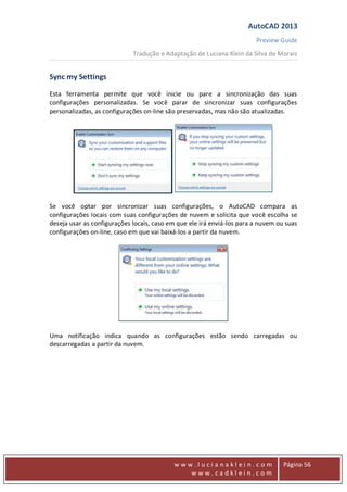 AutoCAD 2013
Preview Guide
Tradução e Adaptação de Luciana Klein da Silva de Morais
www
w w w . l u c i a n a k l e i n . c o m
w w w . c a d k l e i n . c o m
Página 56
Sync my Settings
Esta ferramenta permite que você inicie ou pare a sincronização das suas
configurações personalizadas. Se você parar de sincronizar suas configurações
personalizadas, as configurações on-line são preservadas, mas não são atualizadas.
Se você optar por sincronizar suas configurações, o AutoCAD compara as
configurações locais com suas configurações de nuvem e solicita que você escolha se
deseja usar as configurações locais, caso em que ele irá enviá-los para a nuvem ou suas
configurações on-line, caso em que vai baixá-los a partir da nuvem.
Uma notificação indica quando as configurações estão sendo carregadas ou
descarregadas a partir da nuvem.
 