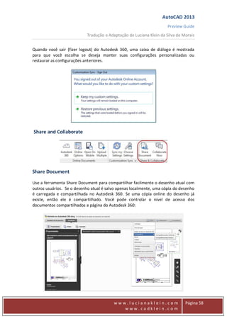 AutoCAD 2013
Preview Guide
Tradução e Adaptação de Luciana Klein da Silva de Morais
www
w w w . l u c i a n a k l e i n . c o m
w w w . c a d k l e i n . c o m
Página 58
Quando você sair (fizer logout) do Autodesk 360, uma caixa de diálogo é mostrada
para que você escolha se deseja manter suas configurações personalizadas ou
restaurar as configurações anteriores.
Share and Collaborate
Share Document
Use a ferramenta Share Document para compartilhar facilmente o desenho atual com
outros usuários. Se o desenho atual é salvo apenas localmente, uma cópia do desenho
é carregada e compartilhada no Autodesk 360. Se uma cópia online do desenho já
existe, então ele é compartilhado. Você pode controlar o nível de acesso dos
documentos compartilhados a página do Autodesk 360:
 