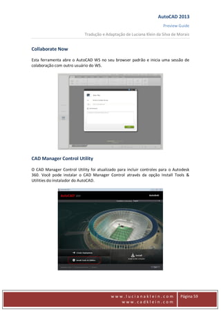 AutoCAD 2013
Preview Guide
Tradução e Adaptação de Luciana Klein da Silva de Morais
www
w w w . l u c i a n a k l e i n . c o m
w w w . c a d k l e i n . c o m
Página 59
Collaborate Now
Esta ferramenta abre o AutoCAD WS no seu browser padrão e inicia uma sessão de
colaboração com outro usuário do WS.
CAD Manager Control Utility
O CAD Manager Control Utility foi atualizado para incluir controles para o Autodesk
360. Você pode instalar o CAD Manager Control através da opção Install Tools &
Utilities do instalador do AutoCAD.
 