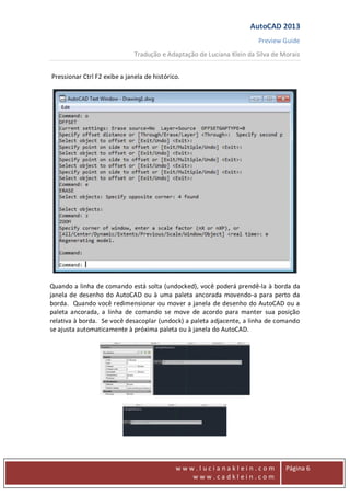 AutoCAD 2013
Preview Guide
Tradução e Adaptação de Luciana Klein da Silva de Morais
www
w w w . l u c i a n a k l e i n . c o m
w w w . c a d k l e i n . c o m
Página 6
Pressionar Ctrl F2 exibe a janela de histórico.
Quando a linha de comando está solta (undocked), você poderá prendê-la à borda da
janela de desenho do AutoCAD ou à uma paleta ancorada movendo-a para perto da
borda. Quando você redimensionar ou mover a janela de desenho do AutoCAD ou a
paleta ancorada, a linha de comando se move de acordo para manter sua posição
relativa à borda. Se você desacoplar (undock) a paleta adjacente, a linha de comando
se ajusta automaticamente à próxima paleta ou à janela do AutoCAD.
 