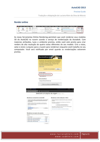 AutoCAD 2013
Preview Guide
Tradução e Adaptação de Luciana Klein da Silva de Morais
www
w w w . l u c i a n a k l e i n . c o m
w w w . c a d k l e i n . c o m
Página 61
Render online
As novas ferramentas Online Rendering permitem que você renderize seus modelos
3D do AutoCAD na nuvem usando o serviço de renderização da Autodesk. Com
materiais atribuídos, luzes e ambiente prontos, então você está pronto para criar
renders de alta resolução de quatro vistas diferentes do seu modelo. Crie a vistas,
salve e envie o arquivo para a nuvem para renderizar enquanto você trabalha no seu
computador. Você será notificado por email quando as renderizações estiverem
prontas.
 