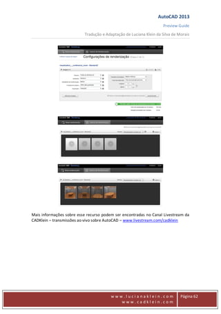 AutoCAD 2013
Preview Guide
Tradução e Adaptação de Luciana Klein da Silva de Morais
www
w w w . l u c i a n a k l e i n . c o m
w w w . c a d k l e i n . c o m
Página 62
Mais informações sobre esse recurso podem ser encontradas no Canal Livestream da
CADKlein – transmissões ao vivo sobre AutoCAD – www.livestream.com/cadklein
 