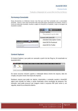AutoCAD 2013
Preview Guide
Tradução e Adaptação de Luciana Klein da Silva de Morais
www
w w w . l u c i a n a k l e i n . c o m
w w w . c a d k l e i n . c o m
Página 64
Permaneça Conectado
Novas ferramentas no InfoCenter tornam mais fácil para você ficar conectado com a comunidade
AutoCAD. Acesse o menu Stay Connected onde você pode baixar atualizações de produtos, acessar o
Centro de Subscrição Autodesk, visualizar a página do AutoCAD no Facebook, e siga as mensagens do
AutoCAD no twitter.
Content Explorer
O Content Explorer, que pode ser acessado a partir da tab Plug-ins, foi atualizado no
AutoCAD 2013.
Os novos recursos incluem suporte a indexação básica (nome do arquivo, data de
criação, etc) para muito mais tipos de arquivos.
Qualquer arquivo que pode ser aberto, importados, e anexado usando o AutoCAD
agora está incluído no índice, e serão mostrados como resultados de pesquisa. Por
exemplo, você pode procurar por imagens raster e arquivos PDF pelo nome e, em
seguida, anexá-los ao desenho aberto.
 