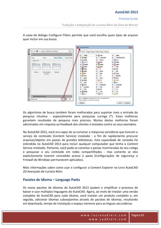 AutoCAD 2013
Preview Guide
Tradução e Adaptação de Luciana Klein da Silva de Morais
www
w w w . l u c i a n a k l e i n . c o m
w w w . c a d k l e i n . c o m
Página 65
A caixa de diálogo Configure Filters permite que você escolha quais tipos de arquivo
quer incluir em sua busca.
Os algoritmos de busca também foram melhorados para suportar mais a entrada da
pesquisa intuitiva - especialmente para pesquisas curinga (*). Estas melhorias
garantem resultados de pesquisa mais precisos. Muitas destas melhorias foram
adicionados em resposta ao feedback dos clientes e testados contra os seus exemplos.
No AutoCAD 2012, você era capaz de se conectar a máquinas servidoras que tiveram o
serviço de conteúdo (Content Service) instalado - a fim de rapidamente procurar
arquivos/objetos em pastas de grandes bibliotecas. Esta capacidade de conexão foi
estendida no AutoCAD 2013 para incluir qualquer computador que tenha o Content
Service instalado. Portanto, você pode se conectar a pastas monitoradas do seu colega
e pesquisar o seu conteúdo em redes compartilhadas - mas somente se eles
explicitamente tiverem concedido acesso à pasta (Configurações de segurança e
Firewall do Windows permanecem aplicados).
Mais informações sobre como usar e configurar o Content Explorer no Livro AutoCAD
2D Avançado de Luciana Klein.
Pacotes de Idioma – Language Packs
Os novos pacotes de idiomas do AutoCAD 2013 ajudam a simplificar o processo de
baixar e usar múltiplas linguagens do AutoCAD. Agora, ao invés de instalar uma versão
completa do AutoCAD para cada idioma, você instalar um produto completo e, em
seguida, adicionar idiomas subseqüentes através de pacotes de idiomas, resultando
em downloads, tempo de instalação e espaço menores para as línguas secundárias.
 