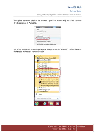 AutoCAD 2013
Preview Guide
Tradução e Adaptação de Luciana Klein da Silva de Morais
www
w w w . l u c i a n a k l e i n . c o m
w w w . c a d k l e i n . c o m
Página 66
Você pode baixar os pacotes de idiomas a partir do menu Help no canto superior
direito da janela do AutoCAD.
Um ícone e um item de menu para cada pacote de idioma instalado é adicionado ao
desktop do Windows e ao menu Iniciar.
 