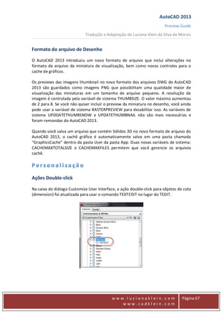 AutoCAD 2013
Preview Guide
Tradução e Adaptação de Luciana Klein da Silva de Morais
www
w w w . l u c i a n a k l e i n . c o m
w w w . c a d k l e i n . c o m
Página 67
Formato do arquivo de Desenho
O AutoCAD 2013 introduziu um novo formato de arquivo que inclui alterações no
formato de arquivo da miniatura de visualização, bem como novos controles para o
cache de gráficos.
Os previews das imagens thumbnail no novo formato dos arquivos DWG do AutoCAD
2013 são guardados como imagens PNG que possibilitam uma qualidade maior de
visualização das miniaturas em um tamanho de arquivo pequeno. A resolução da
imagem é controlada pela variável de sistema THUMBSIZE. O valor máximo aumentou
de 2 para 8. Se você não quiser incluir o preview da miniatura no desenho, você ainda
pode usar a variável de sistema RASTERPREVIEW para desabilitar isso. As variáveis de
sistema UPDDATETHUMBSNOW e UPDATETHUMBNAIL não são mais necessárias e
foram removidas do AutoCAD 2013.
Quando você salva um arquivo que contém Sólidos 3D no novo formato de arquivo do
AutoCAD 2013, o cachê gráfico é automaticamente salvo em uma pasta chamada
“GraphicsCache” dentro da pasta User da pasta App. Duas novas variáveis de sistema:
CACHEMAXTOTALSIZE e CACHEMAXFILES permitem que você gerencie os arquivos
cachê.
Ações Double‐click
Na caixa de diálogo Customize User Interface, a ação double‐click para objetos de cota
(dimension) foi atualizada para usar o comando TEXTEDIT no lugar do TEDIT.
 