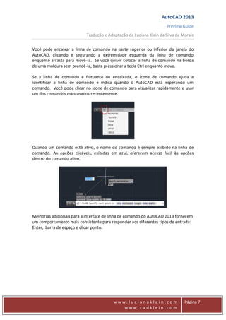 AutoCAD 2013
Preview Guide
Tradução e Adaptação de Luciana Klein da Silva de Morais
www
w w w . l u c i a n a k l e i n . c o m
w w w . c a d k l e i n . c o m
Página 7
Você pode encaixar a linha de comando na parte superior ou inferior da janela do
AutoCAD, clicando e segurando a extremidade esquerda da linha de comando
enquanto arrasta para movê-la. Se você quiser colocar a linha de comando na borda
de uma moldura sem prendê-la, basta pressionar a tecla Ctrl enquanto move.
Se a linha de comando é flutuante ou encaixada, o ícone de comando ajuda a
identificar a linha de comando e indica quando o AutoCAD está esperando um
comando. Você pode clicar no ícone de comando para visualizar rapidamente e usar
um dos comandos mais usados recentemente.
Quando um comando está ativo, o nome do comando é sempre exibido na linha de
comando. As opções clicáveis, exibidas em azul, oferecem acesso fácil às opções
dentro do comando ativo.
Melhorias adicionais para a interface de linha de comando do AutoCAD 2013 fornecem
um comportamento mais consistente para responder aos diferentes tipos de entrada:
Enter, barra de espaço e clicar ponto.
 