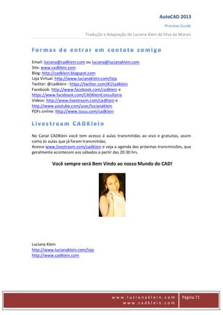 AutoCAD 2013
Preview Guide
Tradução e Adaptação de Luciana Klein da Silva de Morais
www
w w w . l u c i a n a k l e i n . c o m
w w w . c a d k l e i n . c o m
Página 71
Email: luciana@cadklein.com ou luciana@lucianaklein.com
Site: www.cadklein.com
Blog: http://cadklein.blogspot.com
Loja Virtual: http://www.lucianaklein.com/loja
Twitter: @cadklein - https://twitter.com/#!/cadklein
Facebook: http://www.facebook.com/cadklein e
https://www.facebook.com/CADKleinConsultoria
Vídeos: http://www.livestream.com/cadklein e
http://www.youtube.com/user/lucianaklein
PDFs online: http://www.issuu.com/cadklein
No Canal CADKlein você tem acesso à aulas transmitidas ao vivo e gratuitas, assim
como às aulas que já foram transmitidas.
Acesse www.livestream.com/cadklein e veja a agenda das próximas transmissões, que
geralmente acontecem aos sábados a partir das 20:30 hrs.
Você sempre será Bem Vindo ao nosso Mundo do CAD!
Luciana Klein
http://www.lucianaklein.com/loja
http://www.cadklein.com
 