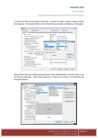 AutoCAD 2013
Preview Guide
Tradução e Adaptação de Luciana Klein da Silva de Morais
www
w w w . l u c i a n a k l e i n . c o m
w w w . c a d k l e i n . c o m
Página 8
A janela da linha de comando (incluindo a janela F2) agora suporta apenas fontes
monospaced. Você pode definir a fonte da linha de comando em Options, tab Display.
Novos elementos de interface proporcionam maior flexibilidade e controle sobre a cor
da linha de comando. Você pode acessá-los e alterá-los em Color, na tab Display do
comando Options.
 