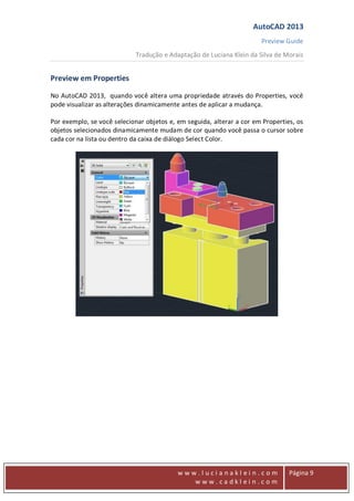 AutoCAD 2013
Preview Guide
Tradução e Adaptação de Luciana Klein da Silva de Morais
www
w w w . l u c i a n a k l e i n . c o m
w w w . c a d k l e i n . c o m
Página 9
Preview em Properties
No AutoCAD 2013, quando você altera uma propriedade através do Properties, você
pode visualizar as alterações dinamicamente antes de aplicar a mudança.
Por exemplo, se você selecionar objetos e, em seguida, alterar a cor em Properties, os
objetos selecionados dinamicamente mudam de cor quando você passa o cursor sobre
cada cor na lista ou dentro da caixa de diálogo Select Color.
 