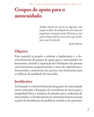 9
Guia de apoio para grupos de Autocuidado em Hanseníase
Grupos de apoio para o
autocuidado
Acolher diante do sorriso ou lágrima, mas
sempre acolher.A realidade do outro não está
naquilo que não pode revelar.Portanto,se você
quiser compreendê-lo,escute não o que ele diz,
mas o que ele não diz.
Kalil Gibran
Objetivo
Este material se propõe a orientar a implantação e o de-
senvolvimento de grupos de apoio para o autocuidado em
hanseníase, visando à superação das limitações das pessoas
com hanseníase, proporcionando a troca de experiências, e
favorecendo a autonomia das pessoas com hanseníase para
a melhoria da qualidade de suas vidas.
Justiﬁcativa
A formação e o desenvolvimento de grupos de autocuidado
visam estimular a formação da consciência de riscos para a
integridade física,a mudança de atitudes para a realização do
autocuidado e o fortalecimento da autonomia biopsicossocial,
a partir da identiﬁcação do problema visando a sua superação.
 