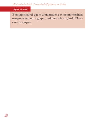 10
Ministério da Saúde. Secretaria de Vigilância em Saúde
Fique de olho:
É imprescindível que o coordenador e o monitor tenham
compromisso com o grupo e estimule a formação de líderes
e novos grupos.
 