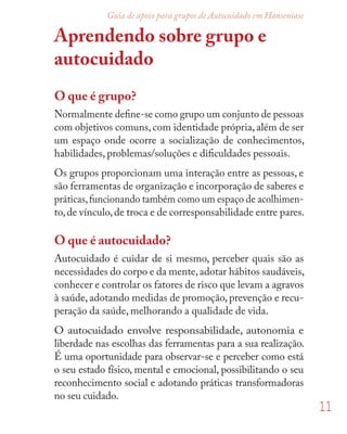 11
Guia de apoio para grupos de Autocuidado em Hanseníase
Aprendendo sobre grupo e
autocuidado
O que é grupo?
Normalmente deﬁne-se como grupo um conjunto de pessoas
com objetivos comuns,com identidade própria,além de ser
um espaço onde ocorre a socialização de conhecimentos,
habilidades, problemas/soluções e diﬁculdades pessoais.
Os grupos proporcionam uma interação entre as pessoas, e
são ferramentas de organização e incorporação de saberes e
práticas,funcionando também como um espaço de acolhimen-
to,de vínculo,de troca e de corresponsabilidade entre pares.
O que é autocuidado?
Autocuidado é cuidar de si mesmo, perceber quais são as
necessidades do corpo e da mente,adotar hábitos saudáveis,
conhecer e controlar os fatores de risco que levam a agravos
à saúde, adotando medidas de promoção, prevenção e recu-
peração da saúde, melhorando a qualidade de vida.
O autocuidado envolve responsabilidade, autonomia e
liberdade nas escolhas das ferramentas para a sua realização.
É uma oportunidade para observar-se e perceber como está
o seu estado físico, mental e emocional, possibilitando o seu
reconhecimento social e adotando práticas transformadoras
no seu cuidado.
 