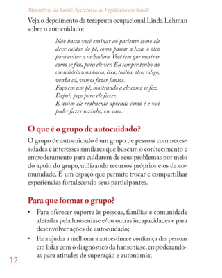 12
Ministério da Saúde. Secretaria de Vigilância em Saúde
Veja o depoimento da terapeuta ocupacional Linda Lehman
sobre o autocuidado:
Não basta você ensinar ao paciente como ele
deve cuidar do pé, como passar a lixa, o óleo
para evitar a rachadura.Você tem que mostrar
como se faz, para ele ver. Eu sempre tenho no
consultório uma bacia,lixa,toalha,óleo,e digo,
venha cá, vamos fazer juntos.
Faço em um pé, mostrando a ele como se faz.
Depois peço para ele fazer.
E assim ele realmente aprende como é e vai
poder fazer sozinho, em casa.
O que é o grupo de autocuidado?
O grupo de autocuidado é um grupo de pessoas com neces-
sidades e interesses similares que buscam o conhecimento e
empoderamento para cuidarem de seus problemas por meio
do apoio do grupo, utilizando recursos próprios e os da co-
munidade. É um espaço que permite trocar e compartilhar
experiências fortalecendo seus participantes.
Para que formar o grupo?
• Para oferecer suporte às pessoas, famílias e comunidade
afetadas pela hanseníase e/ou outras incapacidades e para
desenvolver ações de autocuidado;
• Para ajudar a melhorar a autoestima e conﬁança das pessoas
em lidar com o diagnóstico da hanseníase,empoderando-
as para atitudes de superação e autonomia;
 