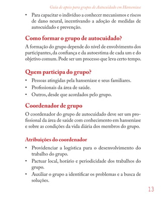 13
Guia de apoio para grupos de Autocuidado em Hanseníase
• Para capacitar o indivíduo a conhecer mecanismos e riscos
de dano neural, incentivando a adoção de medidas de
autocuidado e prevenção.
Como formar o grupo de autocuidado?
A formação do grupo depende do nível de envolvimento dos
participantes,da conﬁança e da autoestima de cada um e do
objetivo comum.Pode ser um processo que leva certo tempo.
Quem participa do grupo?
• Pessoas atingidas pela hanseníase e seus familiares.
• Proﬁssionais da área de saúde.
• Outros, desde que acordados pelo grupo.
Coordenador de grupo
O coordenador do grupo de autocuidado deve ser um pro-
ﬁssional da área de saúde com conhecimento em hanseníase
e sobre as condições da vida diária dos membros do grupo.
Atribuições do coordenador
• Providenciar a logística para o desenvolvimento do
trabalho do grupo.
• Pactuar local, horário e periodicidade dos trabalhos do
grupo.
• Auxiliar o grupo a identiﬁcar os problemas e a busca de
soluções.
 