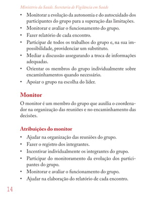 14
Ministério da Saúde. Secretaria de Vigilância em Saúde
• Monitorar a evolução da autonomia e do autocuidado dos
participantes do grupo para a superação das limitações.
• Monitorar e avaliar o funcionamento do grupo.
• Fazer relatório de cada encontro.
• Participar de todos os trabalhos do grupo e, na sua im-
possibilidade, providenciar um substituto.
• Mediar a discussão assegurando a troca de informações
adequadas.
• Orientar os membros do grupo individualmente sobre
encaminhamentos quando necessário.
• Apoiar o grupo na escolha do líder.
Monitor
O monitor é um membro do grupo que auxilia o coordena-
dor na organização das reuniões e no encaminhamento das
decisões.
Atribuições do monitor
• Ajudar na organização das reuniões do grupo.
• Fazer o registro dos integrantes.
• Incentivar individualmente os integrantes do grupo.
• Participar do monitoramento da evolução dos partici-
pantes do grupo.
• Monitorar e avaliar o funcionamento do grupo.
• Ajudar na elaboração do relatório de cada encontro.
 