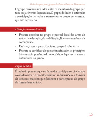 15
Guia de apoio para grupos de Autocuidado em Hanseníase
O grupo escolherá um líder entre os membros do grupo que
têm ou já tiveram hanseníase.O papel do líder é estimular
a participação de todos e representar o grupo em eventos,
quando necessário.
Dicas para o coordenador
• Procure envolver no grupo o pessoal local das áreas de
saúde,de educação,de reabilitação,líderes e membros da
comunidade.
• Esclareça que a participação no grupo é voluntária.
• Procure se certiﬁcar de que a conceituação,os princípios
básicos e a importância do autocuidado ﬁquem claramente
entendidos no grupo.
Fique de olho
É muito importante que nenhum dos participantes ,incluindo
o coordenador e o monitor domine as discussões e a tomada
de decisões, mas sim que facilitem a participação do grupo
de forma democrática.
 