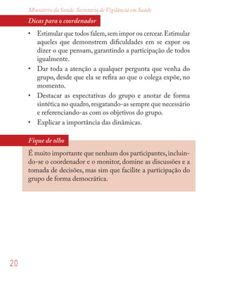 20
Ministério da Saúde. Secretaria de Vigilância em Saúde
Dicas para o coordenador
• Estimular que todos falem,sem impor ou cercear.Estimular
aqueles que demonstrem diﬁculdades em se expor ou
dizer o que pensam, garantindo a participação de todos
igualmente.
• Dar toda a atenção a qualquer pergunta que venha do
grupo, desde que ela se reﬁra ao que o colega expõe, no
momento.
• Destacar as expectativas do grupo e anotar de forma
sintética no quadro,resgatando-as sempre que necessário
e referenciando-as com os objetivos do grupo.
• Explicar a importância das dinâmicas.
Fique de olho
É muito importante que nenhum dos participantes,incluin-
do-se o coordenador e o monitor, domine as discussões e a
tomada de decisões, mas sim que facilite a participação do
grupo de forma democrática.
 