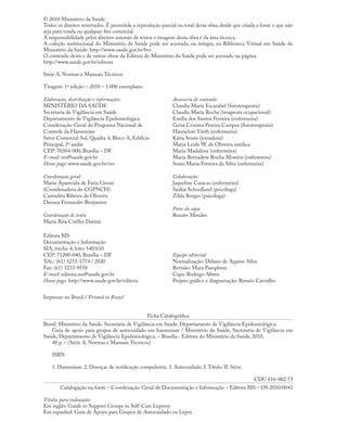 © 2010 Ministério da Saúde.
Todos os direitos reservados. É permitida a reprodução parcial ou total desta obra, desde que citada a fonte e que não
seja para venda ou qualquer ﬁm comercial.
A responsabilidade pelos direitos autorais de textos e imagens desta obra é da área técnica.
A coleção institucional do Ministério da Saúde pode ser acessada, na íntegra, na Biblioteca Virtual em Saúde do
Ministério da Saúde: http://www.saude.gov.br/bvs
O conteúdo desta e de outras obras da Editora do Ministério da Saúde pode ser acessado na página:
http://www.saude.gov.br/editora
Série A. Normas e Manuais Técnicos
Tiragem: 1ª edição – 2010 – 1.000 exemplares
Impresso no Brasil / Printed in Brazil
Ficha Catalográﬁca
Brasil. Ministério da Saúde. Secretaria de Vigilância em Saúde. Departamento de Vigilância Epidemiológica.
Guia de apoio para grupos de autocuidado em hanseníase / Ministério da Saúde, Secretaria de Vigilância em
Saúde, Departamento de Vigilância Epidemiológica. – Brasília : Editora do Ministério da Saúde, 2010.
48 p. – (Série A. Normas e Manuais Técnicos)
ISBN
1. Hanseníase. 2. Doenças de notiﬁcação compulsória. 3. Autocuidado. I.Título. II. Série.
CDU 616-002.73
Catalogação na fonte – Coordenação-Geral de Documentação e Informação – Editora MS – OS 2010/0041
Títulos para indexação:
Em inglês: Guide to Support Groups to Self-Care Leprosy
Em espanhol: Guía de Apoyo para Grupos de Autocuidado en Lepra
Elaboração, distribuição e informações:
MINISTÉRIO DA SAÚDE
Secretaria de Vigilância em Saúde
Departamento de Vigilância Epidemiológica
Coordenação-Geral do Programa Nacional de
Controle da Hanseníase
Setor Comercial Sul, Quadra 4, Bloco A, Edifício
Principal, 3º andar
CEP: 70304-000, Brasília – DF
E-mail: svs@saude.gov.br
Home page: www.saude.gov.br/svs
Coordenação geral:
Maria Aparecida de Faria Grossi
(Coordenadora do CGPNCH)
Carmelita Ribeiro de Oliveira
Danusa Fernandes Benjamim
Coordenação de texto:
Maria Rita Coêlho Dantas
Assessoria de conteúdo:
Claudia Maria Escarabel (ﬁsioterapeuta)
Claudia Maria Rocha (terapeuta ocupacional)
Emília dos Santos Ferreira (enfermeira)
Geísa Cristina Pereira Campos (ﬁsioterapeuta)
Hannelore Vieth (enfermeira)
Kátia Souto (jornalista)
Maria Leide W. de Oliveira, médica
Maria Madalena (enfermeira)
Maria Bernadete Rocha Moreira (enfermeira)
Sonia Maria Ferreira da Silva (enfermeira)
Colaboração:
Jaqueline Caracas (enfermeira)
Saskia Schoolland (psicóloga)
Zilda Borges (psicóloga)
Fotos da capa:
Renato Mendes
Editora MS
Documentação e Informação
SIA, trecho 4, lotes 540/610
CEP: 71200-040, Brasília – DF
Tels.: (61) 3233-1774 / 2020
Fax: (61) 3233-9558
E-mail: editora.ms@saude.gov.br
Home page: http://www.saude.gov.br/editora
Equipe editorial:
Normalização: Delano de Aquino Silva
Revisão: Mara Pamplona
Capa: Rodrigo Abreu
Projeto gráﬁco e diagramação: Renato Carvalho
 