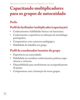32
Ministério da Saúde. Secretaria de Vigilância em Saúde
Capacitando multiplicadores
para os grupos de autocuidado
Perﬁs
Perﬁl do facilitador/multiplicador (capacitação)
• Conhecimento e habilidades básicas em hanseníase.
• Conhecimento e experiência na utilização da metodologia
participativa.
• Compromisso com o processo pedagógico.
• Habilidade de trabalhar em grupo.
Perﬁl do coordenador/monitor do grupo
• Experiência em autocuidado.
• Habilidade em socializar conhecimentos,práticas,expe-
riências e vivências.
• Disponibilidade para envolvimento no acompanhamento
do grupo.
• Compromisso com a formação de novos grupos.
 