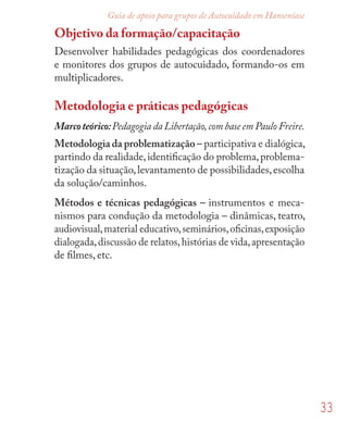 33
Guia de apoio para grupos de Autocuidado em Hanseníase
Objetivo da formação/capacitação
Desenvolver habilidades pedagógicas dos coordenadores
e monitores dos grupos de autocuidado, formando-os em
multiplicadores.
Metodologia e práticas pedagógicas
Marcoteórico:Pedagogia da Libertação,com base em Paulo Freire.
Metodologia da problematização – participativa e dialógica,
partindo da realidade,identiﬁcação do problema,problema-
tização da situação,levantamento de possibilidades,escolha
da solução/caminhos.
Métodos e técnicas pedagógicas – instrumentos e meca-
nismos para condução da metodologia – dinâmicas, teatro,
audiovisual,material educativo,seminários,oﬁcinas,exposição
dialogada,discussão de relatos,histórias de vida,apresentação
de ﬁlmes, etc.
 