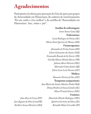 Agradecimentos
Participantes da oﬁcina para aprovação do Guia de apoio para grupos
de Autocuidado em Hanseníase,do caderno de monitoramento
“Eu me cuido e vivo melhor” e da cartilha de “Autocuidado em
Hanseníase: face, mãos e pés”.
Auxiliar de enfermagem:
Ivone Soares Costa (RJ)
Enfermeiras:
Lucia Rodrigues de Farias (AL)
Maria Anete Queiroz de Moraes (AM)
Fisioterapeutas:
Alexandra de Freitas Costa (AM)
Cleene Guimarães dos Santos (MA)
Emanuelle Rozado de Sá Xavier (PB)
Genilda Morais Mendes Barros (PB)
Juliana Abreu Oliveira (MG)
Maristela Groba Andrés (RJ)
Silvio Cesar Leite Parente (DF)
Médica:
Roseanne Pereira de Deu (DF)
Terapeutas ocupacionais:
Ana Maria dos Santos Martins Pinho (MA)
Diany Ibrahin de Souza Camilo (AL)
Mara Firmato Esteves (MG)
Usuários:
João Alves de Lima (DF)
José Augusto da Silva Lima(PB)
Kethleen Souza Monteiro (MA)
Maurinho Mendes Rodrigues (MG)
Quitéria Germino da Silva (AL)
Reinaldo Matos Carvalho (SP)
 