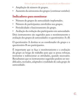 41
Guia de apoio para grupos de Autocuidado em Hanseníase
• Ampliação de número de grupos.
• Aumento da autonomia dos grupos (continuar sozinho).
Indicadores para monitorar
• Número de grupos de autocuidado implantados.
• Número de participantes envolvidos nos grupos.
• Periodicidade e funcionamento do grupo.
• Avaliação da evolução dos participantes em autocuidado.
Dois instrumentos são sugeridos para o monitoramento e
avaliação dos grupos de autocuidados: os questionários A e B.
O questionário A destina-se ao coordenador do grupo e o
questionário B aos participantes.
É importante que se faça o monitoramento e a avaliação
do grupo ao longo do trabalho para que se possa reforçar,
reorientar e redirecionar as atividades, quando necessário.
Ressaltamos que os instrumentos sugeridos podem ser mo-
diﬁcados,recriados,adaptados à realidade de cada grupo de
autocuidado.
 