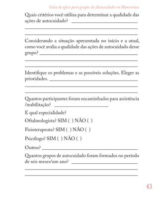 43
Guia de apoio para grupos de Autocuidado em Hanseníase
Quais critérios você utiliza para determinar a qualidade das
ações de autocuidado? ___________________________
______________________________________________
______________________________________________
Considerando a situação apresentada no início e a atual,
como você avalia a qualidade das ações de autocuidado desse
grupo? ________________________________________
______________________________________________
______________________________________________
Identiﬁque os problemas e as possíveis soluções. Eleger as
prioridades. ____________________________________
______________________________________________
______________________________________________
Quantos participantes foram encaminhados para assistência
/reabilitação? ______________________
E qual especialidade?
Oftalmologista? SIM ( ) NÃO ( )
Fisioterapeuta? SIM ( ) NÃO ( )
Psicólogo? SIM ( ) NÂO ( )
Outros? _______________________________________
Quantos grupos de autocuidado foram formados no período
de seis meses/um ano? ___________________________
______________________________________________
______________________________________________
 