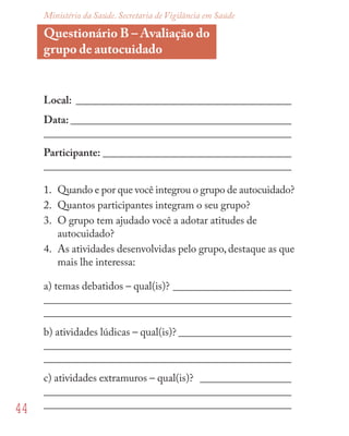 44
Ministério da Saúde. Secretaria de Vigilância em Saúde
Questionário B – Avaliação do
grupo de autocuidado
Local: ________________________________________
Data: _________________________________________
______________________________________________
Participante: ___________________________________
______________________________________________
1. Quando e por que você integrou o grupo de autocuidado?
2. Quantos participantes integram o seu grupo?
3. O grupo tem ajudado você a adotar atitudes de
autocuidado?
4. As atividades desenvolvidas pelo grupo, destaque as que
mais lhe interessa:
a) temas debatidos – qual(is)? ______________________
______________________________________________
______________________________________________
b) atividades lúdicas – qual(is)? _____________________
______________________________________________
______________________________________________
c) atividades extramuros – qual(is)? _________________
______________________________________________
______________________________________________
 