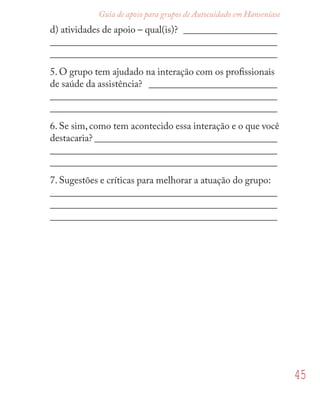 45
Guia de apoio para grupos de Autocuidado em Hanseníase
d) atividades de apoio – qual(is)? ___________________
______________________________________________
______________________________________________
5. O grupo tem ajudado na interação com os proﬁssionais
de saúde da assistência? __________________________
______________________________________________
______________________________________________
6. Se sim, como tem acontecido essa interação e o que você
destacaria? _____________________________________
______________________________________________
______________________________________________
7. Sugestões e críticas para melhorar a atuação do grupo:
______________________________________________
______________________________________________
______________________________________________
 