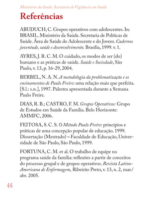 46
Ministério da Saúde. Secretaria de Vigilância em Saúde
Referências
ABUDUCH,C.Grupos operativos com adolescentes.In:
BRASIL.Ministério da Saúde.Secretaria de Políticas de
Saúde.Área de Saúde do Adolescente e do Jovem.Cadernos
juventude, saúde e desenvolvimento. Brasília,1999.v.1.
AYRES, J. R. C. M. O cuidado, os modos de ser (do)
humano e as práticas de saúde. Saúde e Sociedade, São
Paulo, v. 13, p. 16-29, 2004.
BERBEL, N. A. N. A metodologia da problematização e os
ensinamentos de Paulo Freire: uma relação mais que perfeita.
[S.l.: s.n.], 1997. Palestra apresentada durante a Semana
Paulo Freire.
DIAS, R. B.; CASTRO, F. M. Grupos Operativos: Grupo
de Estudos em Saúde da Família. Belo Horizonte:
AMMFC, 2006.
FEITOSA, S. C. S. O Método Paulo Freire: princípios e
práticas de uma concepção popular de educação. 1999.
Dissertação (Mestrado) – Faculdade de Educação, Univer-
sidade de São Paulo, São Paulo, 1999.
FORTUNA, C. M. et al. O trabalho de equipe no
programa saúde da família: reﬂexões a partir de conceitos
do processo grupal e de grupos operativos. Revista Latino-
Americana de Enfermagem, Ribeirão Preto, v. 13, n. 2, mar./
abr. 2005.
 