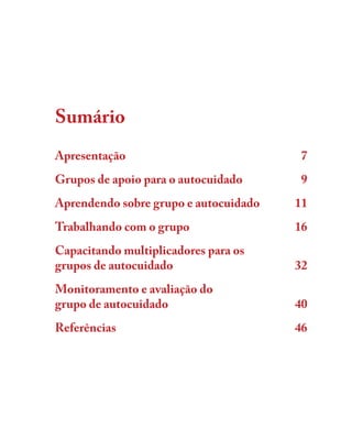 Sumário
Apresentação 7Apresentação 7
Grupos de apoio para o autocuidado 9Grupos de apoio para o autocuidado 9
Aprendendo sobre grupo e autocuidado 11Aprendendo sobre grupo e autocuidado 11
Trabalhando com o grupo 16Trabalhando com o grupo 16
Capacitando multiplicadores para osCapacitando multiplicadores para os
grupos de autocuidado 32grupos de autocuidado 32
Monitoramento e avaliação doMonitoramento e avaliação do
grupo de autocuidado 40grupo de autocuidado 40
Referências 46Referências 46
 