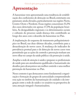 7
Guia de apoio para grupos de Autocuidado em Hanseníase
Apresentação
A hanseníase vem apresentando uma tendência de estabili-
zação dos coeﬁcientes de detecção no Brasil, entretanto em
patamares ainda elevados,particularmente nas regiões Norte,
Centro-Oeste e Nordeste.Essas regiões concentram 53,5%
dos casos detectados em apenas 17,5% da população brasi-
leira. As desigualdades regionais e os determinantes sociais
e culturais do processo saúde-doença têm contribuído ao
longo dos anos com o desenho da hanseníase no País.
A implantação do esquema de tratamento poliquimioterá-
pico no Brasil, nas duas últimas décadas, contribuiu para a
desaceleração de novos casos. A mudança do indicador de
prevalência pontual para o de detecção de novos casos vem
permitindo que as ações de controle e prevenção tenham um
novo olhar no campo da saúde pública e da promoção à saúde.
Ampliar a rede de atenção à saúde e preparar os proﬁssionais
de saúde para um atendimento qualiﬁcado e humanizado são
desaﬁos para alcançarmos um melhor controle e uma melhor
prevenção da hanseníase no País.
Nesse contexto é que destacamos como fundamental a organi-
zação e formação de grupos de autocuidado compreendendo
essa ação no âmbito da humanização do cuidado e da inte-
gração entre a rede de saúde e os usuários na perspectiva de
uma atenção integral e humanizadora.
 