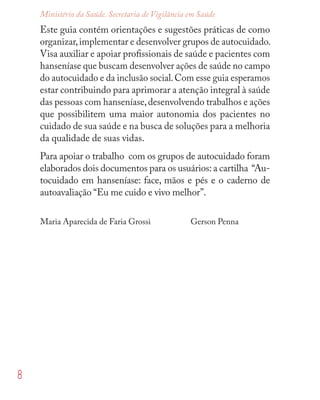 8
Ministério da Saúde. Secretaria de Vigilância em Saúde
Este guia contém orientações e sugestões práticas de como
organizar,implementar e desenvolver grupos de autocuidado.
Visa auxiliar e apoiar proﬁssionais de saúde e pacientes com
hanseníase que buscam desenvolver ações de saúde no campo
do autocuidado e da inclusão social.Com esse guia esperamos
estar contribuindo para aprimorar a atenção integral à saúde
das pessoas com hanseníase,desenvolvendo trabalhos e ações
que possibilitem uma maior autonomia dos pacientes no
cuidado de sua saúde e na busca de soluções para a melhoria
da qualidade de suas vidas.
Para apoiar o trabalho com os grupos de autocuidado foram
elaborados dois documentos para os usuários: a cartilha “Au-
tocuidado em hanseníase: face, mãos e pés e o caderno de
autoavaliação “Eu me cuido e vivo melhor”.
Maria Aparecida de Faria Grossi Gerson Penna
 