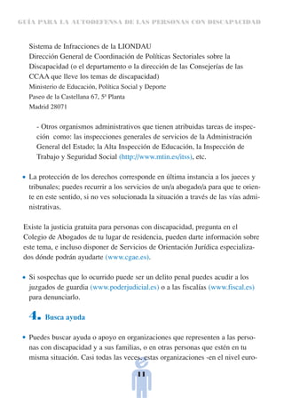 GUÍA PARA LA AUTODEFENSA DE LAS PERSONAS CON DISCAPACIDAD



  Sistema de Infracciones de la LIONDAU
  Dirección General de Coordinación de Políticas Sectoriales sobre la
  Discapacidad (o el departamento o la dirección de las Consejerías de las
  CCAA que lleve los temas de discapacidad)
  Ministerio de Educación, Política Social y Deporte
  Paseo de la Castellana 67, 5ª Planta
  Madrid 28071


     - Otros organismos administrativos que tienen atribuidas tareas de inspec-
     ción como: las inspecciones generales de servicios de la Administración
     General del Estado; la Alta Inspección de Educación, la Inspección de
     Trabajo y Seguridad Social (http://www.mtin.es/itss), etc.

  La protección de los derechos corresponde en última instancia a los jueces y
  tribunales; puedes recurrir a los servicios de un/a abogado/a para que te orien-
  te en este sentido, si no ves solucionada la situación a través de las vías admi-
  nistrativas.

 Existe la justicia gratuita para personas con discapacidad, pregunta en el
 Colegio de Abogados de tu lugar de residencia, pueden darte información sobre
 este tema, e incluso disponer de Servicios de Orientación Jurídica especializa-
 dos dónde podrán ayudarte (www.cgae.es).

  Si sospechas que lo ocurrido puede ser un delito penal puedes acudir a los
  juzgados de guardia (www.poderjudicial.es) o a las fiscalías (www.fiscal.es)
  para denunciarlo.

  4.    Busca ayuda

  Puedes buscar ayuda o apoyo en organizaciones que representen a las perso-
  nas con discapacidad y a sus familias, o en otras personas que estén en tu
  misma situación. Casi todas las veces, estas organizaciones -en el nivel euro-

                                         11
 
