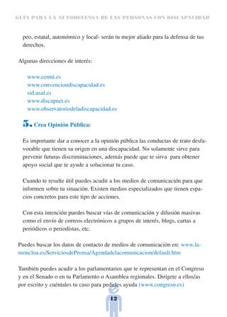 GUÍA PARA LA AUTODEFENSA DE LAS PERSONAS CON DISCAPACIDAD



  peo, estatal, autonómico y local- serán tu mejor aliado para la defensa de tus
  derechos.

Algunas direcciones de interés:

   www.cermi.es
   www.convenciondiscapacidad.es
   sid.usal.es
   www.discapnet.es
   www.observatoriodeladiscapacidad.es

  5. Crea Opinión Pública:
  Es importante dar a conocer a la opinión pública las conductas de trato desfa-
  vorable que tienen su origen en una discapacidad. No solamente sirve para
  prevenir futuras discriminaciones, además puede que te sirva para obtener
  apoyo social que te ayude a solucionar tu caso.

  Cuando te resulte útil puedes acudir a los medios de comunicación para que
  informen sobre tu situación. Existen medios especializados que tienen espa-
  cios concretos para este tipo de acciones.

  Con esta intención puedes buscar vías de comunicación y difusión masivas
  como el envío de correos electrónicos a grupos de interés, blogs, cartas a
  periódicos o periodistas, etc.

Puedes buscar los datos de contacto de medios de comunicación en: www.la-
moncloa.es/ServiciosdePrensa/Agendadelacomunicacion/default.htm

También puedes acudir a los parlamentarios que te representan en el Congreso
y en el Senado o en tu Parlamento o Asamblea regionales. Dirígete a ellos/as
por escrito y cuéntales tu caso para pedirles ayuda (www.congreso.es)

                                       12
 