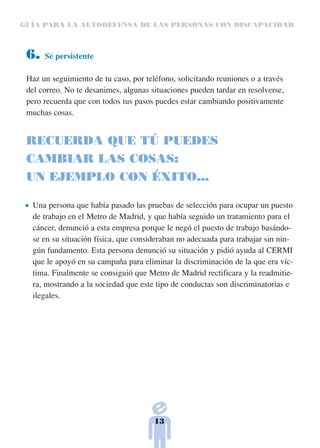 GUÍA PARA LA AUTODEFENSA DE LAS PERSONAS CON DISCAPACIDAD



 6.   Sé persistente

 Haz un seguimiento de tu caso, por teléfono, solicitando reuniones o a través
 del correo. No te desanimes, algunas situaciones pueden tardar en resolverse,
 pero recuerda que con todos tus pasos puedes estar cambiando positivamente
 muchas cosas.


 RECUERDA QUE TÚ PUEDES
 CAMBIAR LAS COSAS:
 UN EJEMPLO CON ÉXITO...

  Una persona que había pasado las pruebas de selección para ocupar un puesto
  de trabajo en el Metro de Madrid, y que había seguido un tratamiento para el
  cáncer, denunció a esta empresa porque le negó el puesto de trabajo basándo-
  se en su situación física, que consideraban no adecuada para trabajar sin nin-
  gún fundamento. Esta persona denunció su situación y pidió ayuda al CERMI
  que le apoyó en su campaña para eliminar la discriminación de la que era víc-
  tima. Finalmente se consiguió que Metro de Madrid rectificara y la readmitie-
  ra, mostrando a la sociedad que este tipo de conductas son discriminatorias e
  ilegales.




                                       13
 